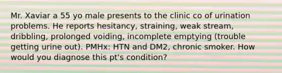 Mr. Xaviar a 55 yo male presents to the clinic co of urination problems. He reports hesitancy, straining, weak stream, dribbling, prolonged voiding, incomplete emptying (trouble getting urine out). PMHx: HTN and DM2, chronic smoker. How would you diagnose this pt's condition?