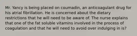 Mr. Yancy is being placed on coumadin, an anticoagulant drug for his atrial fibrillation. He is concerned about the dietary restrictions that he will need to be aware of. The nurse explains that one of the fat soluble vitamins involved in the process of coagulation and that he will need to avoid over indulging in is?