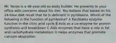 Mr. Yanos is a 46-year-old ex-body builder. He presents to your office with concerns about his diet. You believe that based on his 24-hour diet recall that he is deficient in pyridoxine. Which of the following is the function of pyridoxine? A Facilitates enzyme function in the citric acid cycle B Acts as a co-enzyme for protein synthesis and breakdown C Aids enzymes that have a role in fat and carbohydrate metabolism D Helps enzymes that promote calcium absorption