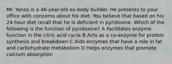 Mr. Yanos is a 46-year-old ex-body builder. He presents to your office with concerns about his diet. You believe that based on his 24-hour diet recall that he is deficient in pyridoxine. Which of the following is the function of pyridoxine? A Facilitates enzyme function in the citric acid cycle B Acts as a co-enzyme for protein synthesis and breakdown C Aids enzymes that have a role in fat and carbohydrate metabolism D Helps enzymes that promote calcium absorption