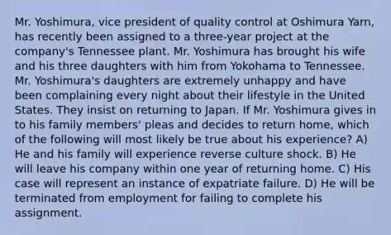 Mr. Yoshimura, vice president of quality control at Oshimura Yarn, has recently been assigned to a three-year project at the company's Tennessee plant. Mr. Yoshimura has brought his wife and his three daughters with him from Yokohama to Tennessee. Mr. Yoshimura's daughters are extremely unhappy and have been complaining every night about their lifestyle in the United States. They insist on returning to Japan. If Mr. Yoshimura gives in to his family members' pleas and decides to return home, which of the following will most likely be true about his experience? A) He and his family will experience reverse culture shock. B) He will leave his company within one year of returning home. C) His case will represent an instance of expatriate failure. D) He will be terminated from employment for failing to complete his assignment.