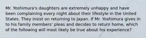 Mr. Yoshimura's daughters are extremely unhappy and have been complaining every night about their lifestyle in the United States. They insist on returning to Japan. If Mr. Yoshimura gives in to his family members' pleas and decides to return home, which of the following will most likely be true about his experience?