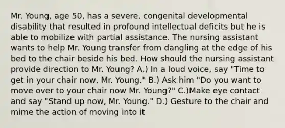 Mr. Young, age 50, has a severe, congenital developmental disability that resulted in profound intellectual deficits but he is able to mobilize with partial assistance. The nursing assistant wants to help Mr. Young transfer from dangling at the edge of his bed to the chair beside his bed. How should the nursing assistant provide direction to Mr. Young? A.) In a loud voice, say "Time to get in your chair now, Mr. Young." B.) Ask him "Do you want to move over to your chair now Mr. Young?" C.)Make eye contact and say "Stand up now, Mr. Young." D.) Gesture to the chair and mime the action of moving into it