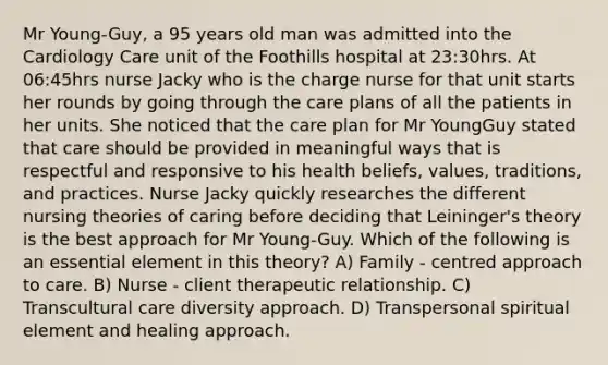 Mr Young-Guy, a 95 years old man was admitted into the Cardiology Care unit of the Foothills hospital at 23:30hrs. At 06:45hrs nurse Jacky who is the charge nurse for that unit starts her rounds by going through the care plans of all the patients in her units. She noticed that the care plan for Mr YoungGuy stated that care should be provided in meaningful ways that is respectful and responsive to his health beliefs, values, traditions, and practices. Nurse Jacky quickly researches the different nursing theories of caring before deciding that Leininger's theory is the best approach for Mr Young-Guy. Which of the following is an essential element in this theory? A) Family - centred approach to care. B) Nurse - client therapeutic relationship. C) Transcultural care diversity approach. D) Transpersonal spiritual element and healing approach.