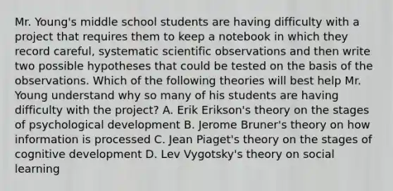 Mr. Young's middle school students are having difficulty with a project that requires them to keep a notebook in which they record careful, systematic scientific observations and then write two possible hypotheses that could be tested on the basis of the observations. Which of the following theories will best help Mr. Young understand why so many of his students are having difficulty with the project? A. Erik Erikson's theory on the stages of psychological development B. Jerome Bruner's theory on how information is processed C. Jean Piaget's theory on the stages of cognitive development D. Lev Vygotsky's theory on social learning