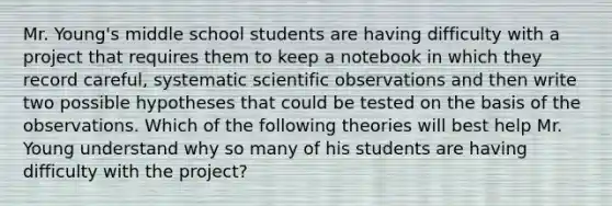 Mr. Young's middle school students are having difficulty with a project that requires them to keep a notebook in which they record careful, systematic scientific observations and then write two possible hypotheses that could be tested on the basis of the observations. Which of the following theories will best help Mr. Young understand why so many of his students are having difficulty with the project?