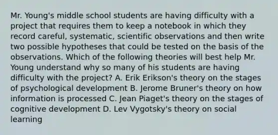 Mr. Young's middle school students are having difficulty with a project that requires them to keep a notebook in which they record careful, systematic, scientific observations and then write two possible hypotheses that could be tested on the basis of the observations. Which of the following theories will best help Mr. Young understand why so many of his students are having difficulty with the project? A. Erik Erikson's theory on the stages of psychological development B. Jerome Bruner's theory on how information is processed C. Jean Piaget's theory on the stages of cognitive development D. Lev Vygotsky's theory on social learning