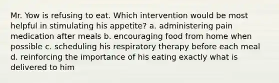 Mr. Yow is refusing to eat. Which intervention would be most helpful in stimulating his appetite? a. administering pain medication after meals b. encouraging food from home when possible c. scheduling his respiratory therapy before each meal d. reinforcing the importance of his eating exactly what is delivered to him