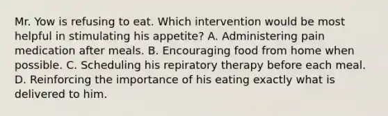 Mr. Yow is refusing to eat. Which intervention would be most helpful in stimulating his appetite? A. Administering pain medication after meals. B. Encouraging food from home when possible. C. Scheduling his repiratory therapy before each meal. D. Reinforcing the importance of his eating exactly what is delivered to him.