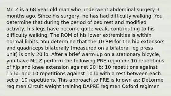 Mr. Z is a 68-year-old man who underwent abdominal surgery 3 months ago. Since his surgery, he has had difficulty walking. You determine that during the period of bed rest and modified activity, his legs have become quite weak, contributing to his difficulty walking. The ROM of his lower extremities is within normal limits. You determine that the 10 RM for the hip extensors and quadriceps bilaterally (measured on a bilateral leg press unit) is only 20 lb. After a brief warm-up on a stationary bicycle, you have Mr. Z perform the following PRE regimen: 10 repetitions of hip and knee extension against 20 lb; 10 repetitions against 15 lb; and 10 repetitions against 10 lb with a rest between each set of 10 repetitions. This approach to PRE is known as: DeLorme regimen Circuit weight training DAPRE regimen Oxford regimen