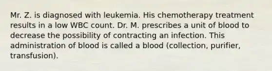 Mr. Z. is diagnosed with leukemia. His chemotherapy treatment results in a low WBC count. Dr. M. prescribes a unit of blood to decrease the possibility of contracting an infection. This administration of blood is called a blood (collection, purifier, transfusion).