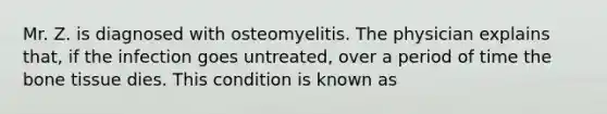 Mr. Z. is diagnosed with osteomyelitis. The physician explains that, if the infection goes untreated, over a period of time the bone tissue dies. This condition is known as