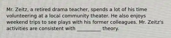 Mr. Zeitz, a retired drama teacher, spends a lot of his time volunteering at a local community theater. He also enjoys weekend trips to see plays with his former colleagues. Mr. Zeitz's activities are consistent with __________ theory.