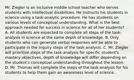 Mr. Ziegler is an inclusive middle school teacher who serves students with intellectual disabilities. He instructs his students in science using a task-analytic procedure. He has students on various levels of conceptual understanding. What is the best approach needed for success in science for all of her students? A. All students are expected to complete all steps of the task-analysis in science at the same depth of knowledge. B. Only students who can generate verbal responses will be able to participate in the inquiry steps of the task-analysis. C. Mr. Ziegler will prioritize steps of the task-analysis for specific student's mastery objectives, depth of knowledge will differ depending on the student's conceptual understanding throughout the lesson. D. Mr. Thomas will complete the steps of the task-analysis for his students to help them gain an awareness level of science.