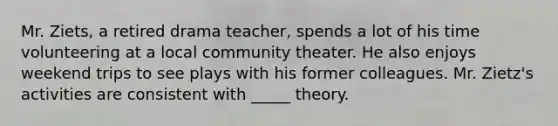 Mr. Ziets, a retired drama teacher, spends a lot of his time volunteering at a local community theater. He also enjoys weekend trips to see plays with his former colleagues. Mr. Zietz's activities are consistent with _____ theory.