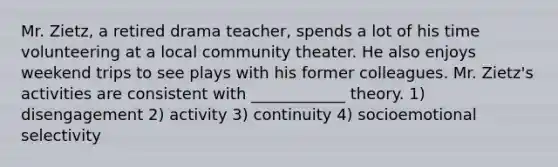 Mr. Zietz, a retired drama teacher, spends a lot of his time volunteering at a local community theater. He also enjoys weekend trips to see plays with his former colleagues. Mr. Zietz's activities are consistent with ____________ theory. 1) disengagement 2) activity 3) continuity 4) socioemotional selectivity