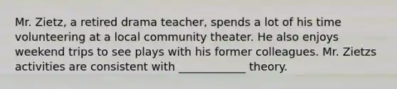 Mr. Zietz, a retired drama teacher, spends a lot of his time volunteering at a local community theater. He also enjoys weekend trips to see plays with his former colleagues. Mr. Zietzs activities are consistent with ____________ theory.