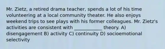 Mr. Zietz, a retired drama teacher, spends a lot of his time volunteering at a local community theater. He also enjoys weekend trips to see plays with his former colleagues. Mr. Zietz's activities are consistent with ____________ theory. A) disengagement B) activity C) continuity D) socioemotional selectivity