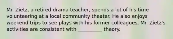 Mr. Zietz, a retired drama teacher, spends a lot of his time volunteering at a local community theater. He also enjoys weekend trips to see plays with his former colleagues. Mr. Zietz's activities are consistent with __________ theory.