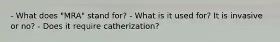 - What does "MRA" stand for? - What is it used for? It is invasive or no? - Does it require catherization?