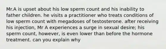 Mr.A is upset about his low sperm count and his inability to father children. he visits a practitioner who treats conditions of low sperm count with megadoses of testosterone. after receiving his injection, Mr A experiences a surge in sexual desire; his sperm count, however, is even lower than before the hormone treatment. can you explain why