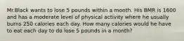 Mr.Black wants to lose 5 pounds within a month. His BMR is 1600 and has a moderate level of physical activity where he usually burns 250 calories each day. How many calories would he have to eat each day to do lose 5 pounds in a month?