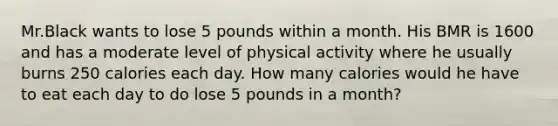 Mr.Black wants to lose 5 pounds within a month. His BMR is 1600 and has a moderate level of physical activity where he usually burns 250 calories each day. How many calories would he have to eat each day to do lose 5 pounds in a month?