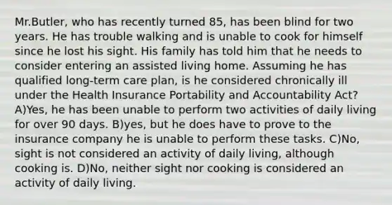 Mr.Butler, who has recently turned 85, has been blind for two years. He has trouble walking and is unable to cook for himself since he lost his sight. His family has told him that he needs to consider entering an assisted living home. Assuming he has qualified long-term care plan, is he considered chronically ill under the Health Insurance Portability and Accountability Act? A)Yes, he has been unable to perform two activities of daily living for over 90 days. B)yes, but he does have to prove to the insurance company he is unable to perform these tasks. C)No, sight is not considered an activity of daily living, although cooking is. D)No, neither sight nor cooking is considered an activity of daily living.