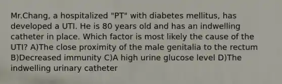 Mr.Chang, a hospitalized "PT" with diabetes mellitus, has developed a UTI. He is 80 years old and has an indwelling catheter in place. Which factor is most likely the cause of the UTI? A)The close proximity of the male genitalia to the rectum B)Decreased immunity C)A high urine glucose level D)The indwelling urinary catheter