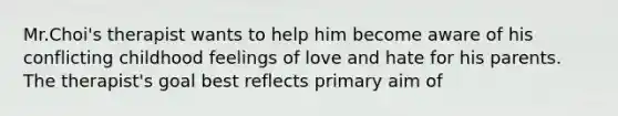 Mr.Choi's therapist wants to help him become aware of his conflicting childhood feelings of love and hate for his parents. The therapist's goal best reflects primary aim of