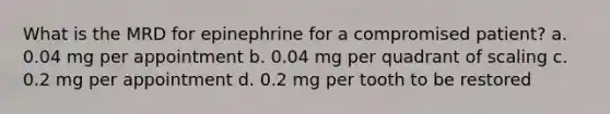 What is the MRD for epinephrine for a compromised patient? a. 0.04 mg per appointment b. 0.04 mg per quadrant of scaling c. 0.2 mg per appointment d. 0.2 mg per tooth to be restored