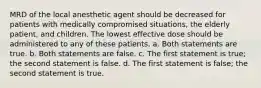 MRD of the local anesthetic agent should be decreased for patients with medically compromised situations, the elderly patient, and children. The lowest effective dose should be administered to any of these patients. a. Both statements are true. b. Both statements are false. c. The first statement is true; the second statement is false. d. The first statement is false; the second statement is true.