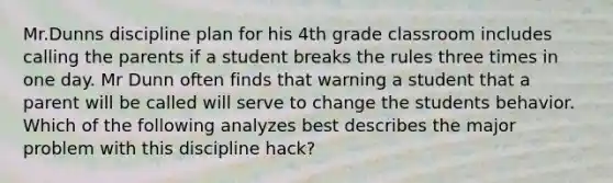 Mr.Dunns discipline plan for his 4th grade classroom includes calling the parents if a student breaks the rules three times in one day. Mr Dunn often finds that warning a student that a parent will be called will serve to change the students behavior. Which of the following analyzes best describes the major problem with this discipline hack?