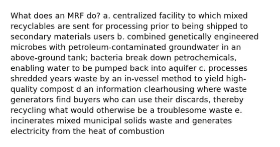 What does an MRF do? a. centralized facility to which mixed recyclables are sent for processing prior to being shipped to secondary materials users b. combined genetically engineered microbes with petroleum-contaminated groundwater in an above-ground tank; bacteria break down petrochemicals, enabling water to be pumped back into aquifer c. processes shredded years waste by an in-vessel method to yield high-quality compost d an information clearhousing where waste generators find buyers who can use their discards, thereby recycling what would otherwise be a troublesome waste e. incinerates mixed municipal solids waste and generates electricity from the heat of combustion