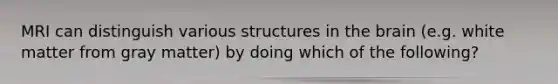 MRI can distinguish various structures in the brain (e.g. white matter from gray matter) by doing which of the following?