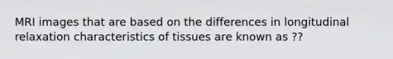 MRI images that are based on the differences in longitudinal relaxation characteristics of tissues are known as ??