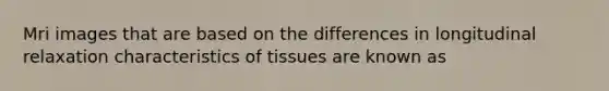 Mri images that are based on the differences in longitudinal relaxation characteristics of tissues are known as