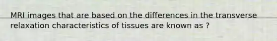 MRI images that are based on the differences in the transverse relaxation characteristics of tissues are known as ?