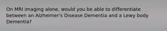 On MRI imaging alone, would you be able to differentiate between an Alzheimer's Disease Dementia and a Lewy body Dementia?