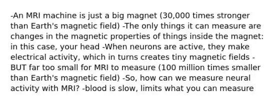 -An MRI machine is just a big magnet (30,000 times stronger than Earth's magnetic field) -The only things it can measure are changes in the magnetic properties of things inside the magnet: in this case, your head -When neurons are active, they make electrical activity, which in turns creates tiny magnetic fields -BUT far too small for MRI to measure (100 million times smaller than Earth's magnetic field) -So, how can we measure neural activity with MRI? -blood is slow, limits what you can measure