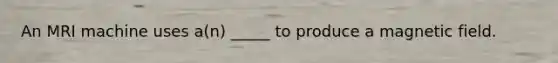 An MRI machine uses a(n) _____ to produce a magnetic field.