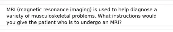 MRI (magnetic resonance imaging) is used to help diagnose a variety of musculoskeletal problems. What instructions would you give the patient who is to undergo an MRI?