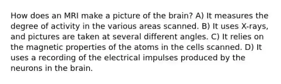 How does an MRI make a picture of the brain? A) It measures the degree of activity in the various areas scanned. B) It uses X-rays, and pictures are taken at several different angles. C) It relies on the magnetic properties of the atoms in the cells scanned. D) It uses a recording of the electrical impulses produced by the neurons in the brain.