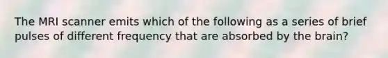 The MRI scanner emits which of the following as a series of brief pulses of different frequency that are absorbed by the brain?