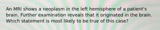 An MRI shows a neoplasm in the left hemisphere of a patient's brain. Further examination reveals that it originated in the brain. Which statement is most likely to be true of this case?