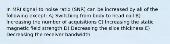 In MRI signal-to-noise ratio (SNR) can be increased by all of the following except: A) Switching from body to head coil B) Increasing the number of acquisitions C) Increasing the static magnetic field strength D) Decreasing the slice thickness E) Decreasing the receiver bandwidth