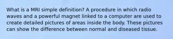 What is a MRI simple definition? A procedure in which radio waves and a powerful magnet linked to a computer are used to create detailed pictures of areas inside the body. These pictures can show the difference between normal and diseased tissue.