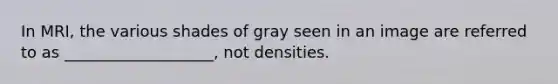 In MRI, the various shades of gray seen in an image are referred to as ___________________, not densities.