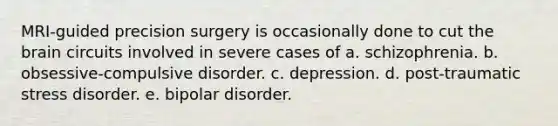 MRI-guided precision surgery is occasionally done to cut the brain circuits involved in severe cases of a. schizophrenia. b. obsessive-compulsive disorder. c. depression. d. post-traumatic stress disorder. e. bipolar disorder.