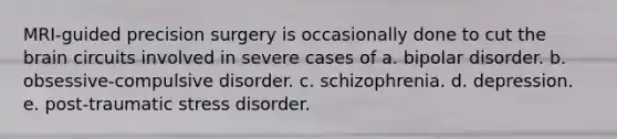 MRI-guided precision surgery is occasionally done to cut the brain circuits involved in severe cases of a. bipolar disorder. b. obsessive-compulsive disorder. c. schizophrenia. d. depression. e. post-traumatic stress disorder.